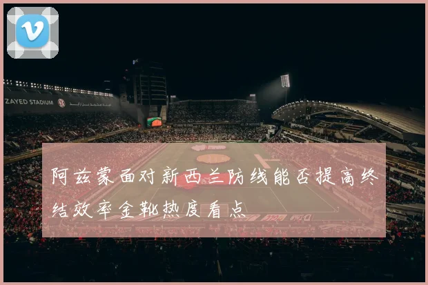 阿兹蒙面对新西兰防线能否提高终结效率金靴热度看点 — 详细说明