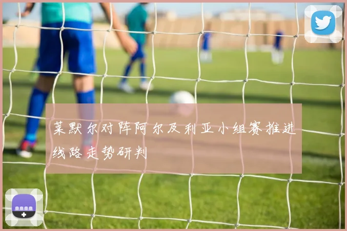 【星空平台app官方下载】莱默尔对阵阿尔及利亚小组赛推进线路走势研判