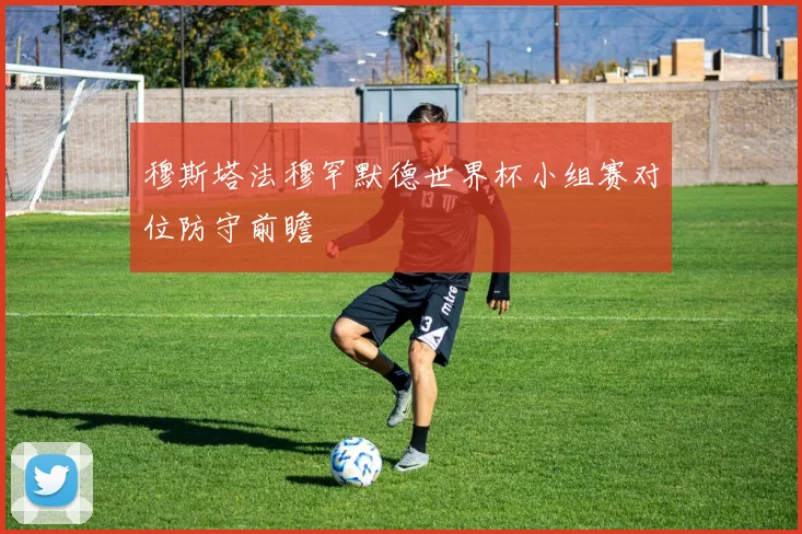 穆斯塔法穆罕默德世界杯小组赛对位防守前瞻