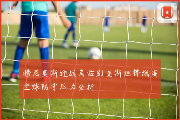 关于「穆尼奥斯迎战乌兹别克斯坦锋线高空球防守压力分析」