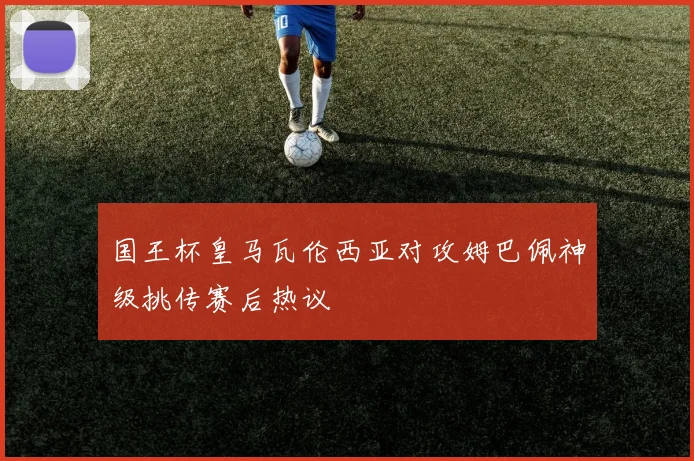 国王杯皇马瓦伦西亚对攻姆巴佩神级挑传赛后热议 — 详细说明
