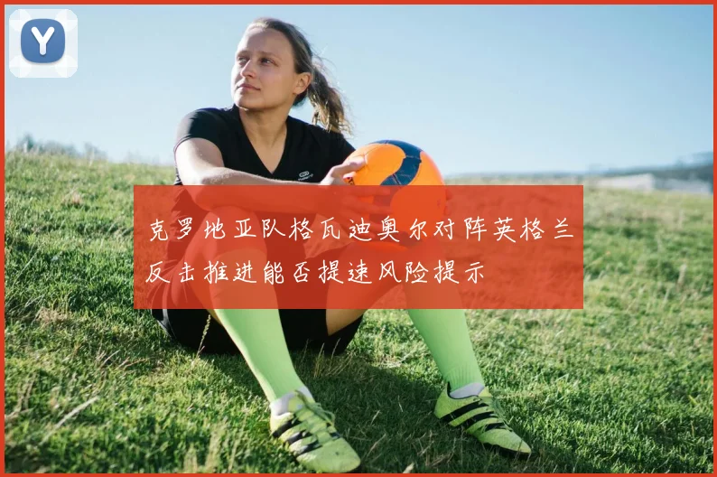 克罗地亚队格瓦迪奥尔对阵英格兰反击推进能否提速风险提示