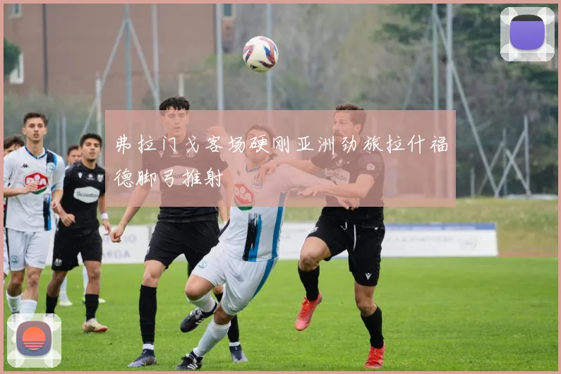 【星空平台app官方下载】弗拉门戈客场硬刚亚洲劲旅拉什福德脚弓推射