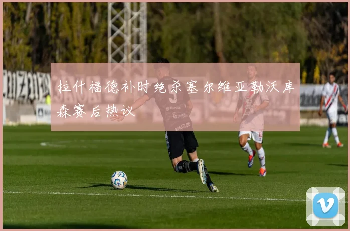 拉什福德补时绝杀塞尔维亚勒沃库森赛后热议 · 用户常问