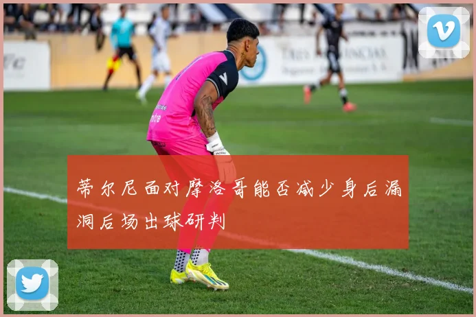 关于「蒂尔尼面对摩洛哥能否减少身后漏洞后场出球研判」