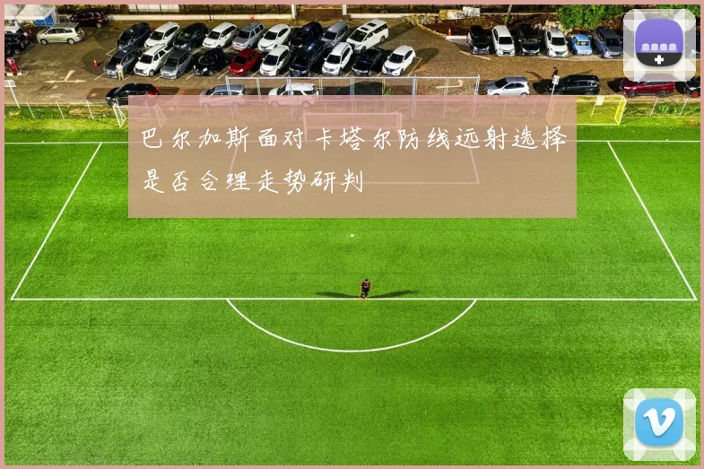 【星空平台app官方下载】巴尔加斯面对卡塔尔防线远射选择是否合理走势研判