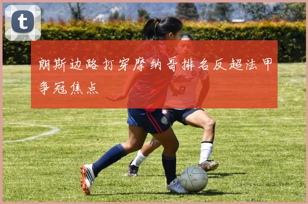 朗斯边路打穿摩纳哥排名反超法甲争冠焦点 — 详细说明