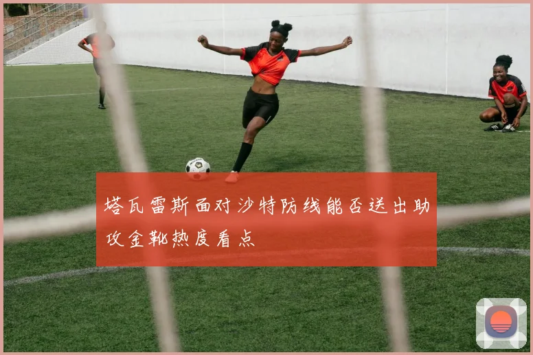 塔瓦雷斯面对沙特防线能否送出助攻金靴热度看点