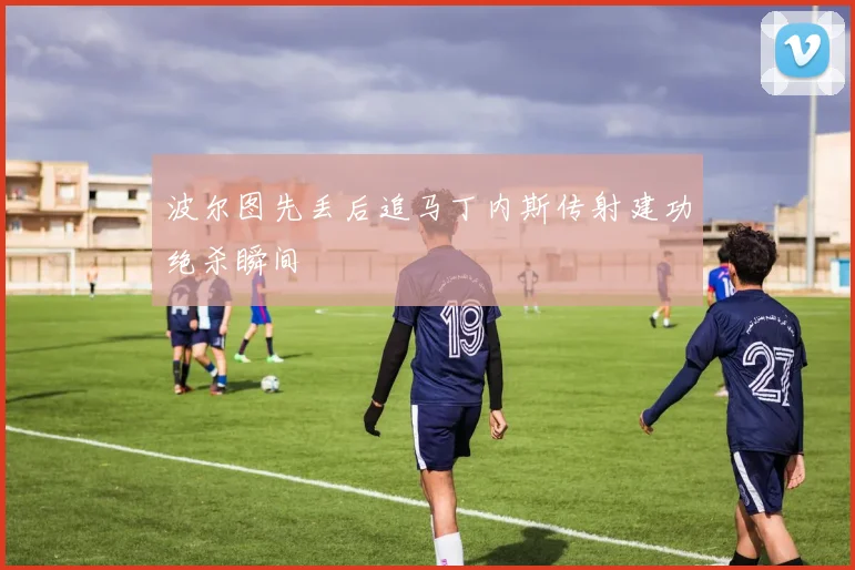 波尔图先丢后追马丁内斯传射建功绝杀瞬间
