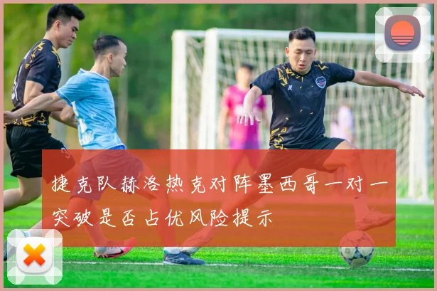 捷克队赫洛热克对阵墨西哥一对一突破是否占优风险提示