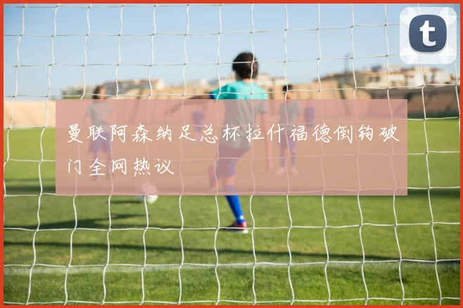 关于「曼联阿森纳足总杯拉什福德倒钩破门全网热议」