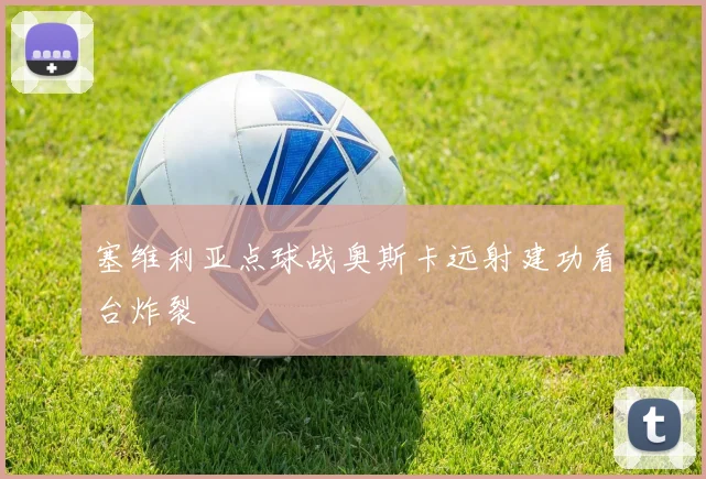 【星空平台app官方下载】塞维利亚点球战奥斯卡远射建功看台炸裂