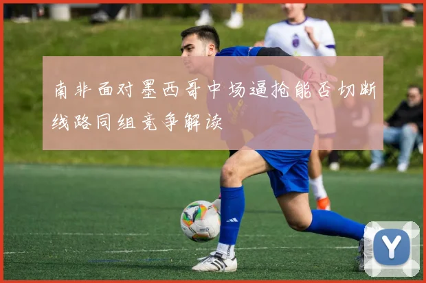 【星空平台app官方下载】南非面对墨西哥中场逼抢能否切断线路同组竞争解读