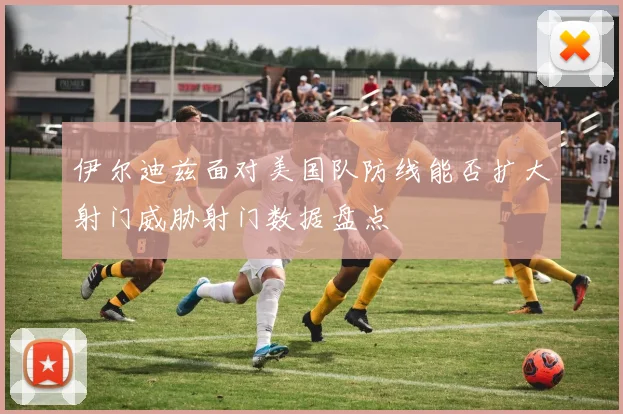 伊尔迪兹面对美国队防线能否扩大射门威胁射门数据盘点