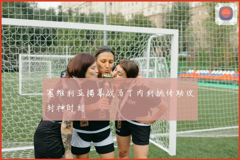 塞维利亚揭幕战马丁内利挑传助攻封神时刻