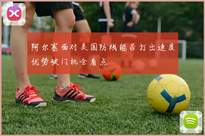 阿尔塞面对美国防线能否打出速度优势破门机会看点