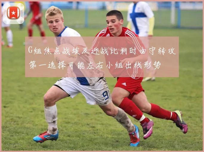G组焦点战埃及迎战比利时由守转攻第一选择可能左右小组出线形势