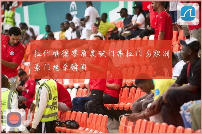 拉什福德零角度破门弗拉门戈欧洲豪门绝杀瞬间