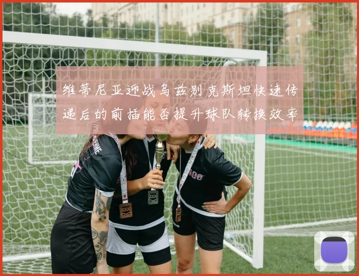 维蒂尼亚迎战乌兹别克斯坦快速传递后的前插能否提升球队转换效率