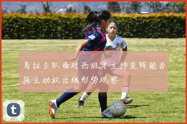 乌拉圭队面对西班牙主帅变阵能否抢主动权出线形势观察