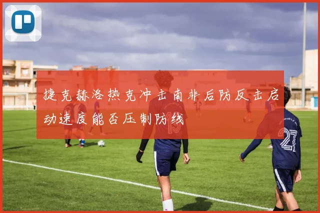 捷克赫洛热克冲击南非后防反击启动速度能否压制防线