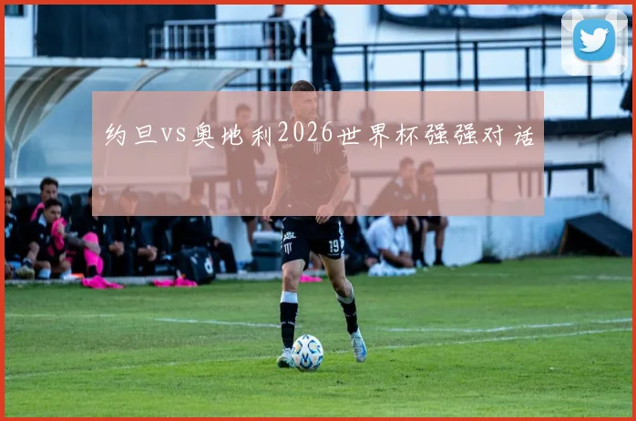 约旦vs奥地利2026世界杯强强对话