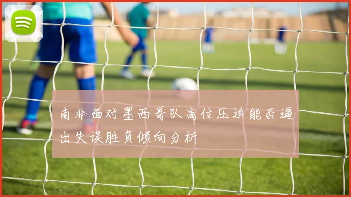 南非面对墨西哥队高位压迫能否逼出失误胜负倾向分析
