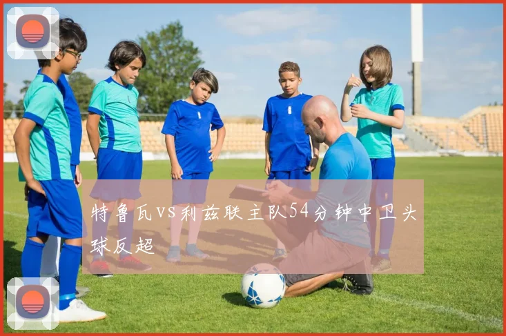 特鲁瓦vs利兹联主队54分钟中卫头球反超