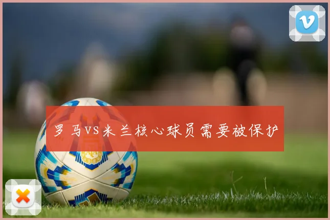 罗马vs米兰核心球员需要被保护