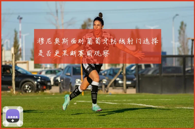 穆尼奥斯面对葡萄牙防线射门选择是否更果断赛前观察