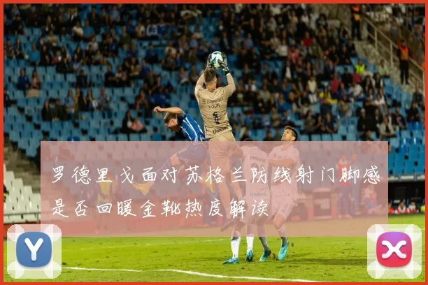 罗德里戈面对苏格兰防线射门脚感是否回暖金靴热度解读