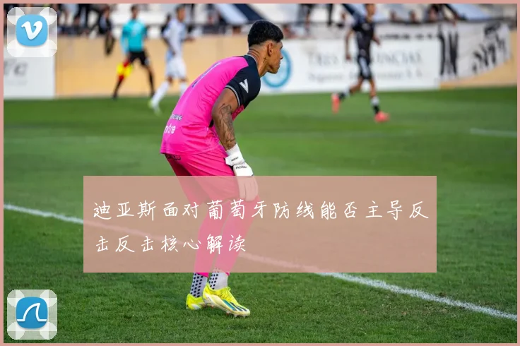 迪亚斯面对葡萄牙防线能否主导反击反击核心解读