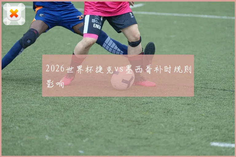 2026世界杯捷克vs墨西哥补时规则影响