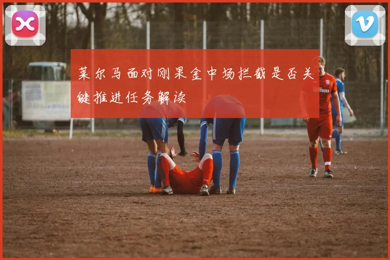 莱尔马面对刚果金中场拦截是否关键推进任务解读