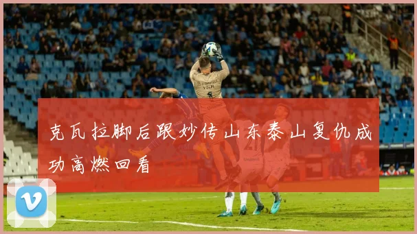 克瓦拉脚后跟妙传山东泰山复仇成功高燃回看
