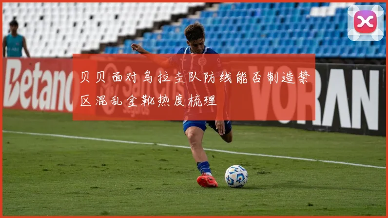 贝贝面对乌拉圭队防线能否制造禁区混乱金靴热度梳理