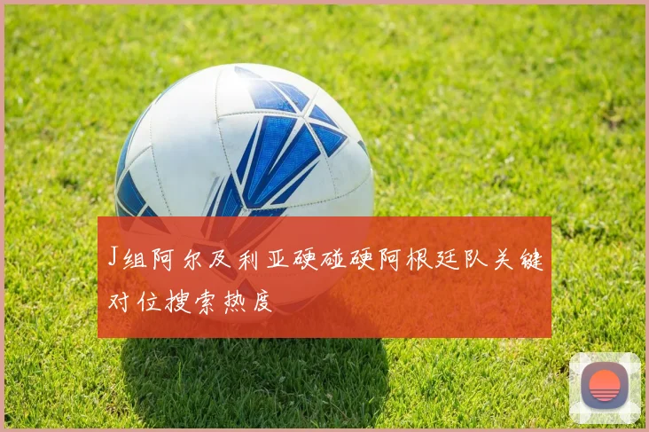 J组阿尔及利亚硬碰硬阿根廷队关键对位搜索热度