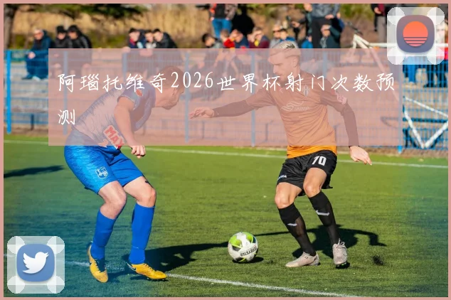阿瑙托维奇2026世界杯射门次数预测