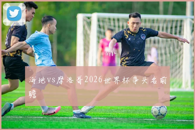 海地vs摩洛哥2026世界杯争头名前瞻