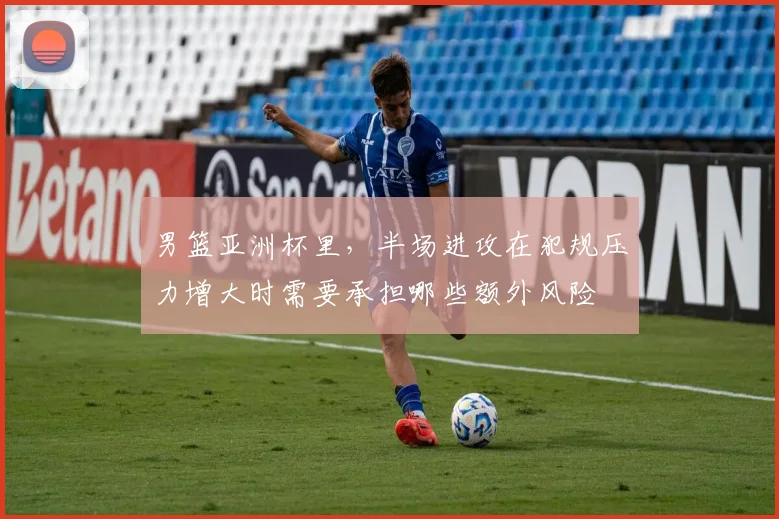 男篮亚洲杯里,半场进攻在犯规压力增大时需要承担哪些额外风险