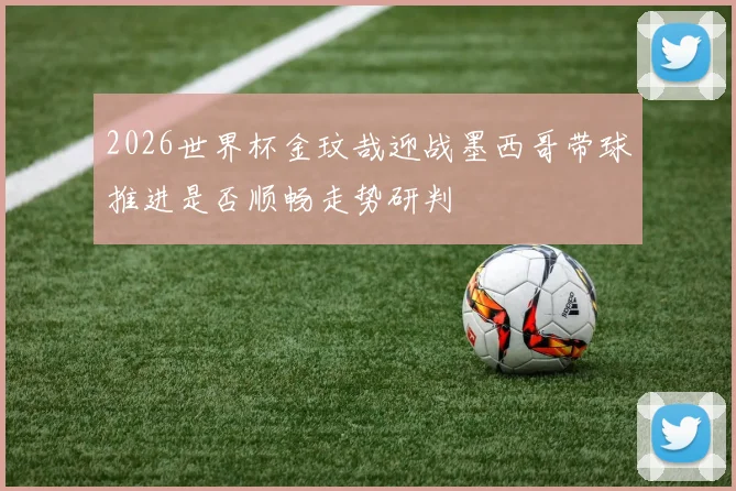 2026世界杯金玟哉迎战墨西哥带球推进是否顺畅走势研判