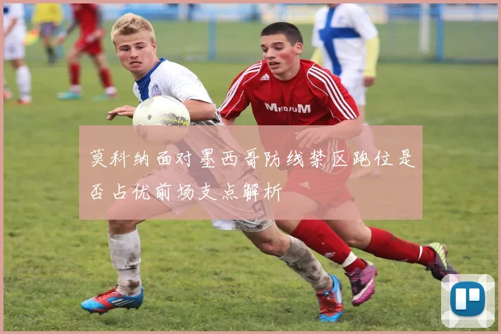 莫科纳面对墨西哥防线禁区跑位是否占优前场支点解析