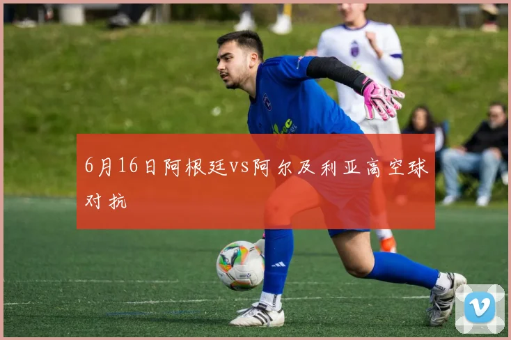 6月16日阿根廷vs阿尔及利亚高空球对抗