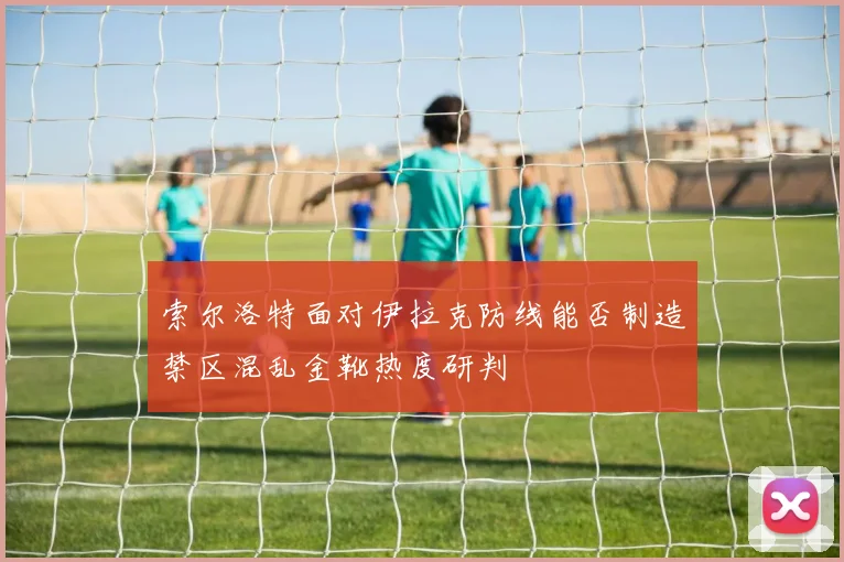 索尔洛特面对伊拉克防线能否制造禁区混乱金靴热度研判