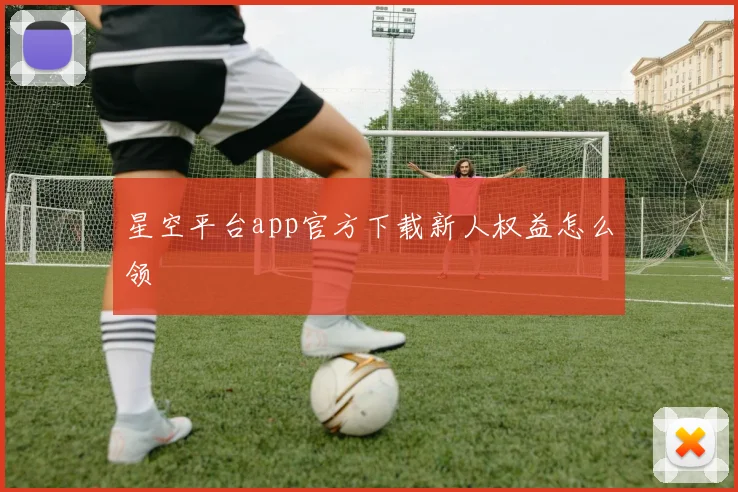 星空平台app官方下载新人权益怎么领