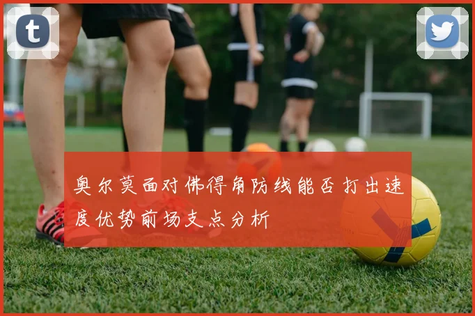 奥尔莫面对佛得角防线能否打出速度优势前场支点分析