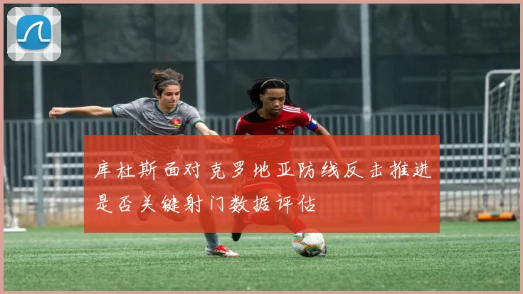库杜斯面对克罗地亚防线反击推进是否关键射门数据评估